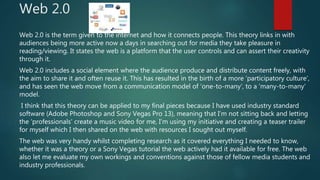 Web 2.0
Web 2.0 is the term given to the internet and how it connects people. This theory links in with
audiences being more active now a days in searching out for media they take pleasure in
reading/viewing. It states the web is a platform that the user controls and can assert their creativity
through it.
Web 2.0 includes a social element where the audience produce and distribute content freely, with
the aim to share it and often reuse it. This has resulted in the birth of a more ‘participatory culture’,
and has seen the web move from a communication model of ‘one-to-many’, to a ‘many-to-many’
model.
I think that this theory can be applied to my final pieces because I have used industry standard
software (Adobe Photoshop and Sony Vegas Pro 13), meaning that I’m not sitting back and letting
the ‘professionals’ create a music video for me, I’m using my initiative and creating a teaser trailer
for myself which I then shared on the web with resources I sought out myself.
The web was very handy whilst completing research as it covered everything I needed to know,
whether it was a theory or a Sony Vegas tutorial the web actively had it available for free. The web
also let me evaluate my own workings and conventions against those of fellow media students and
industry professionals.
 