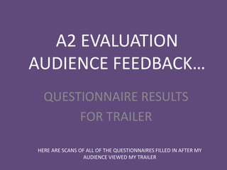 A2 EVALUATION
AUDIENCE FEEDBACK…
  QUESTIONNAIRE RESULTS
       FOR TRAILER

HERE ARE SCANS OF ALL OF THE QUESTIONNAIRES FILLED IN AFTER MY
                 AUDIENCE VIEWED MY TRAILER
 