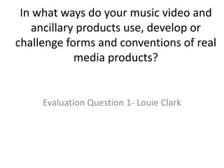 In what ways do your music video and
ancillary products use, develop or
challenge forms and conventions of real
media products?
Evaluation Question 1- Louie Clark
 