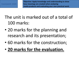 Coursework: G324
Objective: Apply knowledge and understanding to show
how meanings are created when analysing
media products and evaluating your own practical work.
The unit is marked out of a total of
100 marks:
• 20 marks for the planning and
research and its presentation;
• 60 marks for the construction;
• 20 marks for the evaluation.
 