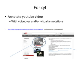 For q4
• Annotate youtube video
– With voiceover and/or visual annotations
• http://www.youtube.com/t/annotations_about?hl=en-GB&gl=GB (search annotate a youtube video)
 