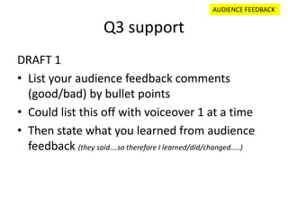 Q3 support
DRAFT 1
• List your audience feedback comments
(good/bad) by bullet points
• Could list this off with voiceover 1 at a time
• Then state what you learned from audience
feedback (they said….so therefore I learned/did/changed…..)
AUDIENCE FEEDBACK
 