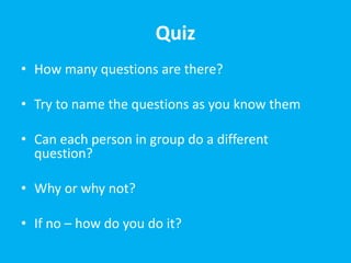 Quiz
• How many questions are there?
• Try to name the questions as you know them
• Can each person in group do a different
question?
• Why or why not?
• If no – how do you do it?
 