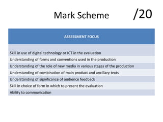 Mark Scheme
ASSESSMENT FOCUS
Skill in use of digital technology or ICT in the evaluation
Understanding of forms and conventions used in the production
Understanding of the role of new media in various stages of the production
Understanding of combination of main product and ancillary texts
Understanding of significance of audience feedback
Skill in choice of form in which to present the evaluation
Ability to communication
/20
 