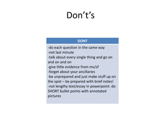 Don’t’s
DONT
-do each question in the same way
-not last minute
-talk about every single thing and go on
and on and on
-give little evidence from mv/sf
-forget about your ancillaries
-be unprepared and just make stuff up on
the spot – be prepared with brief notes!
-not lengthy text/essay in powerpoint: do
SHORT bullet points with annotated
pictures
 