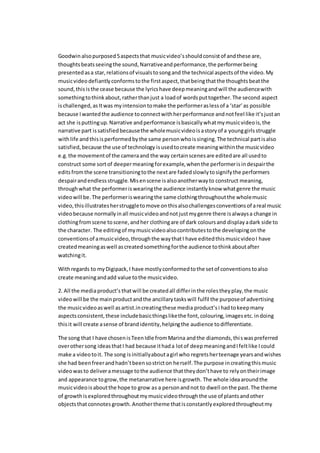 Goodwin alsopurposed5aspectsthat musicvideo’sshouldconsistof andthese are,
thoughtsbeatsseeingthe sound,Narrativeandperformance,the performerbeing
presentedasa star,relationsof visualstosongand the technical aspectsof the video.My
musicvideodefiantlyconformstothe firstaspect,thatbeingthatthe thoughtsbeatthe
sound,thisisthe cease because the lyricshave deepmeaningandwill the audiencewith
somethingtothinkabout,ratherthanjust a loadof wordsputtogether.The second aspect
ischallenged,asItwas myintensiontomake the performeraslessof a ‘star’as possible
because Iwantedthe audience toconnectwithherperformance andnotfeel like it’sjustan
act she isputtingup.Narrative andperformance isbasicallywhatmymusicvideois,the
narrative part issatisfiedbecausethe wholemusicvideoisastoryof a younggirlsstruggle
withlife andthisisperformedbythe same personwhoissinging.The technical partisalso
satisfied,because the use of technology isusedtocreate meaningwithinthe musicvideo
e.g.the movementof the cameraand the way certainscenesare editedare all usedto
construct some sortof deepermeaningforexample,whenthe performerisindespairthe
editsfromthe scene transitioningtothe nextare fadedslowlytosignifythe performers
despairandendlessstruggle.Misenscene isalsoanotherwayto construct meaning,
throughwhat the performeriswearingthe audience instantlyknow whatgenre the music
videowill be.The performeriswearingthe same clothingthroughoutthe wholemusic
video,thisillustratesherstruggletomove onthisalsochallengesconventionsof areal music
videobecause normallyinall musicvideoandnotjustmygenre there isalwaysa change in
clothingfromscene toscene,andher clothingare of dark coloursand displayadark side to
the character. The editingof mymusicvideoalsocontributestothe developingonthe
conventionsof amusicvideo,throughthe waythatI have editedthismusicvideoI have
createdmeaningaswell ascreatedsomethingforthe audience tothinkaboutafter
watchingit.
Withregards to myDigipack,I have mostlyconformedtothe setof conventionstoalso
create meaningandadd value tothe musicvideo.
2. All the mediaproduct’s thatwill be createdall differinthe rolestheyplay,the music
videowill be the mainproductandthe ancillarytaskswill fulfil the purposeof advertising
the musicvideoaswell asartist.increatingthese media product’s i hadtokeepmany
aspectsconsistent,these includebasicthingslikethe font,colouring,imagesetc.indoing
thisit will create asense of brandidentity,helpingthe audience todifferentiate.
The song that I have chosenisTeenIdle fromMarina andthe diamonds,thiswaspreferred
overothersong ideasthatI had because ithada lotof deepmeaningandIfeltlike Icould
make a videotoit. The song isinitiallyaboutagirl who regretsherteenage yearsandwishes
she had beenfreerandhadn’tbeensostricton herself.The purpose increatingthismusic
videowasto deliveramessage tothe audience thattheydon’thave to relyontheirimage
and appearance togrow,the metanarrative here isgrowth. The whole ideaaroundthe
musicvideoisaboutthe hope to grow as a personandnot to dwell onthe past.The theme
of growthisexploredthroughoutmymusicvideothroughthe use of plantsandother
objectsthatconnotes growth. Anothertheme thatis constantly exploredthroughoutmy
 