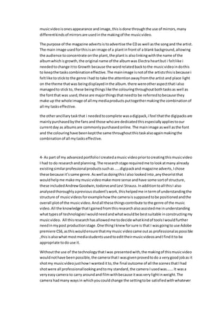 musicvideoisonesappearance and image,thisisdone throughthe use of mirrors,many
differentkindsof mirrorsare usedinthe makingof the musicvideo.
The purpose of the magazine advertsis toadvertise the CDas well asthe songand the artist.
The main image usedforthisisan image of a plantinfrontof a blank background,allowing
the audience toconcentrate onthe plant,the plantis alsolinkingwiththe name of the
albumwhichisgrowth,the original name of the albumwas Electra heartbut i feltlike i
neededtochange itto Growth because the wordrelatedbacktothe musicvideoindothis
to keepthe taskscombinationeffective. The mainimage isnotof the artiststhisisbecause i
feltlike tostickto the genre i had to take the attentionawayfromthe artist and place light
on the theme thatwas beingdisplayedinthe album.there wereotheraspectthati also
managedto stick to, these beingthingslike the colouringthroughoutbothtasksas well as
the fontthat was used,these are majorthingsthatneedto be referredtobecause they
make up the whole image of all mymediaproductsputtogethermakingthe combinationof
all my taskseffective.
the otherancillarytaskthat i neededtocomplete wasadigipack,i feel thatthe digipacksare
mainlypurchasedbythe fans and those whoare dedicatedthisespeciallyappliestoour
currentday as albumsare commonlypurchasedonline. The mainimage aswell asthe font
and the colouringhave beenkeptthe same throughoutthistaskalsoagainmakingthe
combinationof all mytaskseffective.
4- As part of my advancedportfolioIcreatedamusic videopriortocreatingthismusicvideo
I had to do researchandplanning.The researchstage requiredme tolookatmany already
existingsimilarprofessionalproductssuchas……digipackand magazine adverts,Ichose
these because it’ssame genre.AswellasdoingthisIalso lookedinto,anytheoristthat
wouldhelpme make mymusicvideomake more sense andhave some sortof structure,
these includedAndrew Goodwin,todorveandLevi Strauss.Inadditiontoall thisI also
analysedthoroughlyapreviousstudent’swork,thishelpedme intermof understandingthe
structure of musicvideosforexamplehow the cameraissupposedtobe positionedandthe
overall plotof the musicvideo.Andall these thingscontribute tothe genre of the music
video.All the knowledge thatIgainedfromthisresearchalsoassistedme inunderstanding
whattypesof technologiesIwouldneedandwhatwouldbe bestsuitable inconstructingmy
musicvideo. All thisresearchhasallowedme todecide whatkindof toolsIwouldfurther
needinmypost productionstage.One thingIknew forsure is that I wasgoingto use Adobe
premiere CS6,asthiswouldensure thatmymusic videocame outas professionalaspossible
,thisisalsowhat mostmediastudentsusedtoedittheirmusicvideosandIfinditto be
appropriate todo use it.
Withoutthe use of the technologythatIwas presentedwith,the makingof thismusicvideo
wouldnothave beenpossible,the camerathatI wasgivenprovedtodo a verygood jobas it
shotmy musicvideojusthowI wanteditto,the final outcome of all the scenesthatI had
shotwere all professionallookingandtomy standard,the camera I usedwas…….It wasa
veryeasycamera to carry aroundand filmwithbecause itwasverylightinweight.The
camera hadmany waysin whichyoucouldchange the settingtobe satisfiedwithwhatever
 