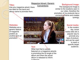 Magazine Advert; Generic
Conventions
Background image:
The background image is
similar to the locations seen in
our video, therefore the
promotion of my products has a
connecting theme and creates
synergy.
Titles:
Like any magazine advert, there
are titles for the band and
album name to promote them.
Social media:
In the modern
day, social
media sites are a
popular way to
promote any
type of product,
and can be used
to reach a
specific target
audience.
Websites:
Websites are a
generic feature
of magazine
posters as
another form of
promotion.
Text:
Other text that is usually
featured on a magazine adverts
is promoting the hit single of the
album and when the actual
album is released to inform
 
