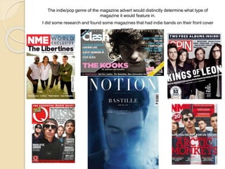 The indie/pop genre of the magazine advert would distinctly determine what type of
magazine it would feature in.
I did some research and found some magazines that had indie bands on their front cover
covers.
 