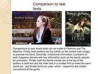 Comparison to real
texts
Comparisons to real media texts can be made to Florence and The
Machine. Firstly, both posters use the artists as the central main image,
to promote the band. Secondly, institutional information is present on
both magazine adverts with key information such as the bands website
for promotion. Thirdly, both the bands names are at the top of the
posters in bold text and the other text in a smaller font to make the band
stand out, and simple fonts are used, which respond to the simple
conventions of the genre.
 