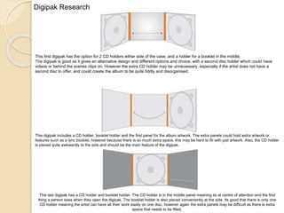 This first digipak has the option for 2 CD holders either side of the case, and a holder for a booklet in the middle.
The digipak is good as it gives an alternative design and different options and choice, with a second disc holder which could have
videos or behind the scenes clips on. However the extra CD holder may be unnecessary, especially if the artist does not have a
second disc to offer, and could create the album to be quite fiddly and disorganised.
This digipak includes a CD holder, booklet holder and the first panel for the album artwork. The extra panels could hold extra artwork or
features such as a lyric booklet, however because there is so much extra space, this may be hard to fill with just artwork. Also, the CD holder
is placed quite awkwardly to the side and should be the main feature of the digipak.
This last digipak has a CD holder and booklet holder. The CD holder is in the middle panel meaning its at centre of attention and the first
thing a person sees when they open the digipak. The booklet holder is also placed conveniently at the side. Its good that there is only one
CD holder meaning the artist can have all their work easily on one disc, however again the extra panels may be difficult as there is extra
space that needs to be filled.
Digipak Research
 