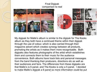 Final Digipak
comparison to real
texts
My digipak for Maliki’s album is similar to the digipak for The Kooks
album as they both have a continued theme within their digipak
through the use of colour, which is also carried through their
magazine advert which creates synergy between all products,
promoting the artists as it makes them more recognisable. Both
digipaks also features photographs of the artist which establishes
them and connects them to their music for the audience
convenience. Both albums have track lists and personal messages
from the band thanking their producers, directions etc as well as
their audiences and fans. The differences from these digipaks are
that Maliki’s is 6 panel, and The Kooks is only a 5 panel. I decided
to make Maliki’s digipak a 6 panel so more information could be put
 