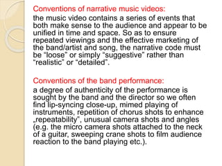 Conventions of narrative music videos:
the music video contains a series of events that
both make sense to the audience and appear to be
unified in time and space. So as to ensure
repeated viewings and the effective marketing of
the band/artist and song, the narrative code must
be “loose” or simply “suggestive” rather than
“realistic” or “detailed”.
Conventions of the band performance:
a degree of authenticity of the performance is
sought by the band and the director so we often
find lip-syncing close-up, mimed playing of
instruments, repetition of chorus shots to enhance
„repeatability‟, unusual camera shots and angles
(e.g. the micro camera shots attached to the neck
of a guitar, sweeping crane shots to film audience
reaction to the band playing etc.).
 