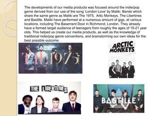 The developments of our media products was focused around the indie/pop
genre derived from our use of the song ‘London Love’ by Maliki. Bands which
share the same genre as Maliki are The 1975, Artic Monkeys, The Libertines
and Bastille. Maliki have performed at a numerous amount of gigs, at various
locations, including The Basement Door in Richmond, London. They already
have a formed target audience of teenagers from roughly the ages of 15-21 year
olds. This helped us create our media products, as well as the knowledge of
traditional indie/pop genre conventions, and brainstorming our own ideas for the
best possible outcome.
 