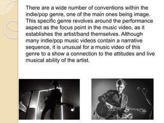 There are a wide number of conventions within the
indie/pop genre, one of the main ones being image.
This specific genre revolves around the performance
aspect as the focus point in the music video, as it
establishes the artist/band themselves. Although
many indie/pop music videos contain a narrative
sequence, it is unusual for a music video of this
genre to a show a connection to the attitudes and live
musical ability of the artist.
 