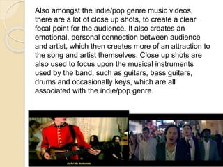 Also amongst the indie/pop genre music videos,
there are a lot of close up shots, to create a clear
focal point for the audience. It also creates an
emotional, personal connection between audience
and artist, which then creates more of an attraction to
the song and artist themselves. Close up shots are
also used to focus upon the musical instruments
used by the band, such as guitars, bass guitars,
drums and occasionally keys, which are all
associated with the indie/pop genre.
 