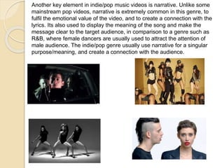 Another key element in indie/pop music videos is narrative. Unlike some
mainstream pop videos, narrative is extremely common in this genre, to
fulfil the emotional value of the video, and to create a connection with the
lyrics. Its also used to display the meaning of the song and make the
message clear to the target audience, in comparison to a genre such as
R&B, where female dancers are usually used to attract the attention of
male audience. The indie/pop genre usually use narrative for a singular
purpose/meaning, and create a connection with the audience.
 