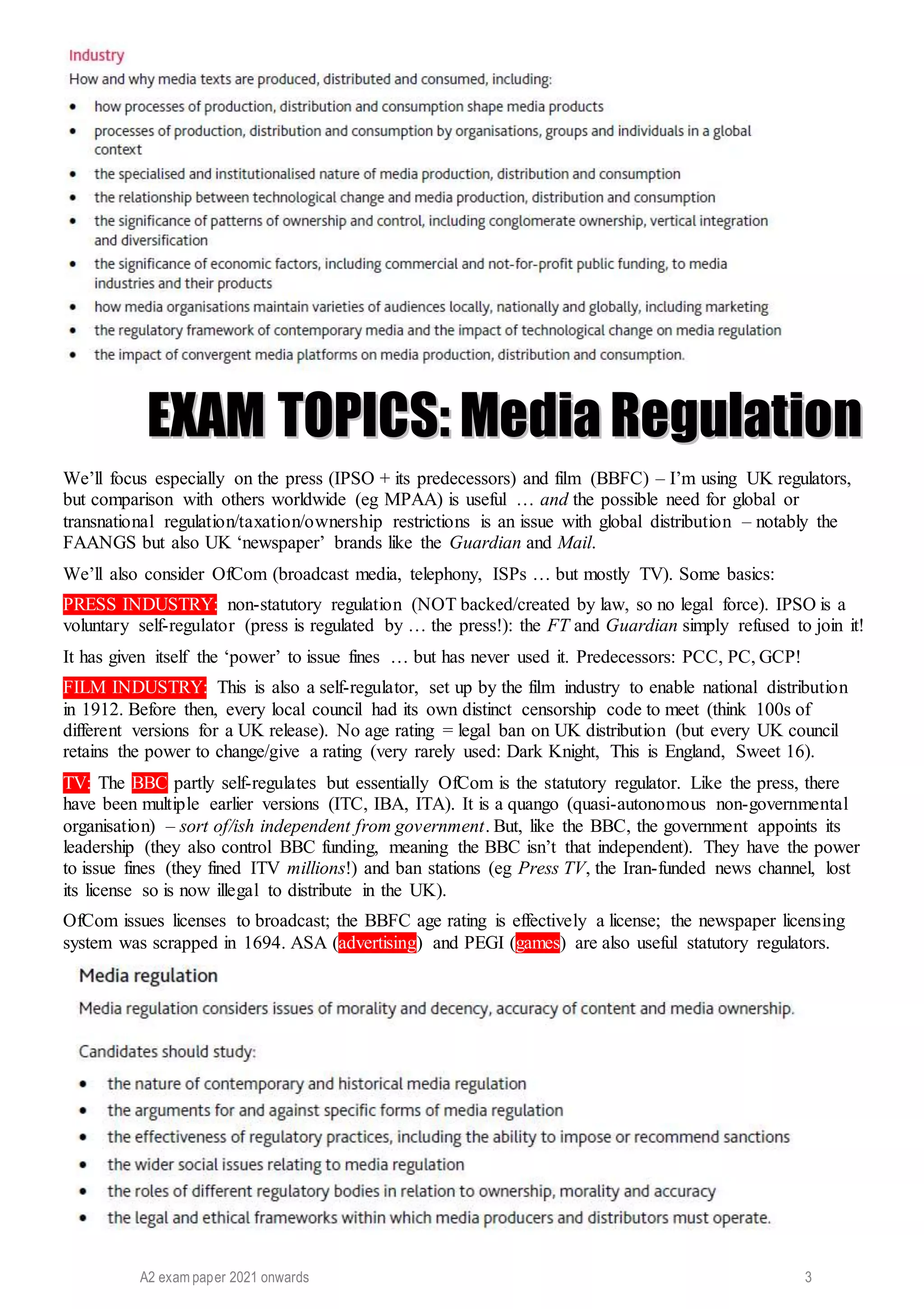 A2 exam paper 2021 onwards 3
E
EX
XA
AM
M T
TO
OP
PI
IC
CS
S:
: M
Me
ed
di
ia
a R
Re
eg
gu
ul
la
at
ti
io
on
n
We’ll focus especially on the press (IPSO + its predecessors) and film (BBFC) – I’m using UK regulators,
but comparison with others worldwide (eg MPAA) is useful … and the possible need for global or
transnational regulation/taxation/ownership restrictions is an issue with global distribution – notably the
FAANGS but also UK ‘newspaper’ brands like the Guardian and Mail.
We’ll also consider OfCom (broadcast media, telephony, ISPs … but mostly TV). Some basics:
PRESS INDUSTRY: non-statutory regulation (NOT backed/created by law, so no legal force). IPSO is a
voluntary self-regulator (press is regulated by … the press!): the FT and Guardian simply refused to join it!
It has given itself the ‘power’ to issue fines … but has never used it. Predecessors: PCC, PC, GCP!
FILM INDUSTRY: This is also a self-regulator, set up by the film industry to enable national distribution
in 1912. Before then, every local council had its own distinct censorship code to meet (think 100s of
different versions for a UK release). No age rating = legal ban on UK distribution (but every UK council
retains the power to change/give a rating (very rarely used: Dark Knight, This is England, Sweet 16).
TV: The BBC partly self-regulates but essentially OfCom is the statutory regulator. Like the press, there
have been multiple earlier versions (ITC, IBA, ITA). It is a quango (quasi-autonomous non-governmental
organisation) – sort of/ish independent from government. But, like the BBC, the government appoints its
leadership (they also control BBC funding, meaning the BBC isn’t that independent). They have the power
to issue fines (they fined ITV millions!) and ban stations (eg Press TV, the Iran-funded news channel, lost
its license so is now illegal to distribute in the UK).
OfCom issues licenses to broadcast; the BBFC age rating is effectively a license; the newspaper licensing
system was scrapped in 1694. ASA (advertising) and PEGI (games) are also useful statutory regulators.
 