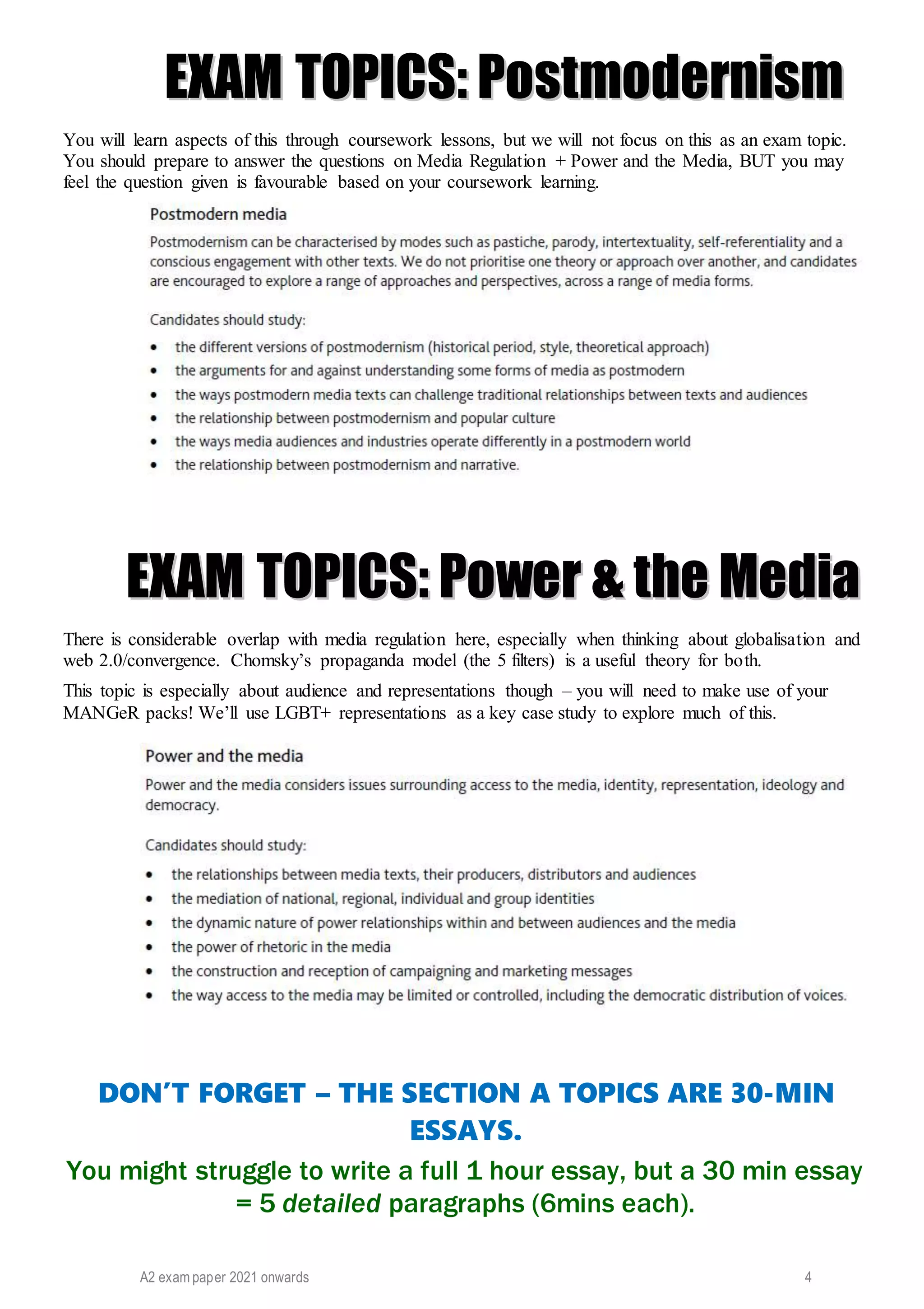 A2 exam paper 2021 onwards 4
E
EX
XA
AM
M T
TO
OP
PI
IC
CS
S:
: P
Po
os
st
tm
mo
od
de
er
rn
ni
is
sm
m
You will learn aspects of this through coursework lessons, but we will not focus on this as an exam topic.
You should prepare to answer the questions on Media Regulation + Power and the Media, BUT you may
feel the question given is favourable based on your coursework learning.
E
EX
XA
AM
M T
TO
OP
PI
IC
CS
S:
: P
Po
ow
we
er
r &
& t
th
he
e M
Me
ed
di
ia
a
There is considerable overlap with media regulation here, especially when thinking about globalisation and
web 2.0/convergence. Chomsky’s propaganda model (the 5 filters) is a useful theory for both.
This topic is especially about audience and representations though – you will need to make use of your
MANGeR packs! We’ll use LGBT+ representations as a key case study to explore much of this.
DON’T FORGET – THE SECTION A TOPICS ARE 30-MIN
ESSAYS.
You might struggle to write a full 1 hour essay, but a 30 min essay
= 5 detailed paragraphs (6mins each).
 