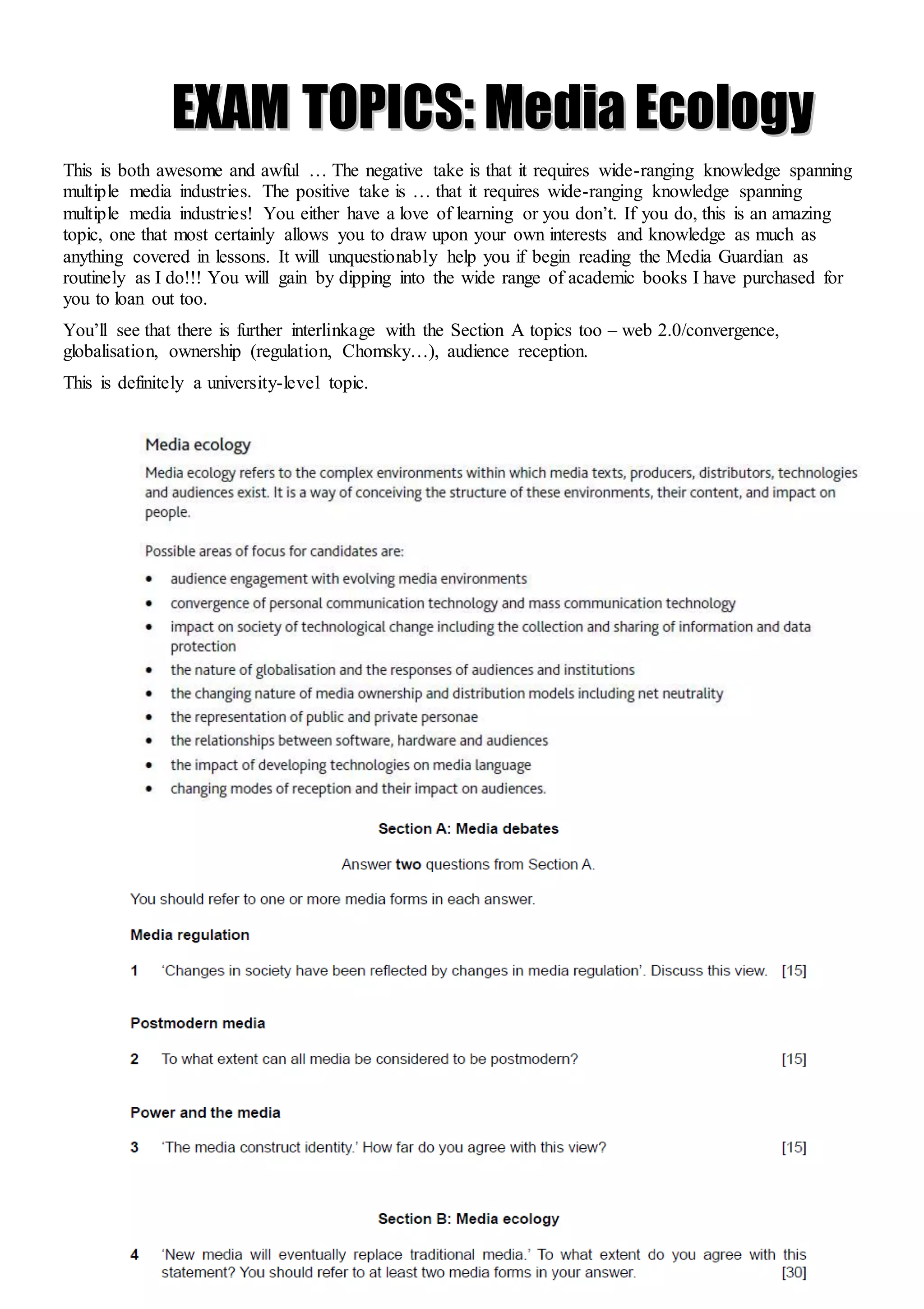 A2 exam paper 2021 onwards 5
E
EX
XA
AM
M T
TO
OP
PI
IC
CS
S:
: M
Me
ed
di
ia
a E
Ec
co
ol
lo
og
gy
y
This is both awesome and awful … The negative take is that it requires wide-ranging knowledge spanning
multiple media industries. The positive take is … that it requires wide-ranging knowledge spanning
multiple media industries! You either have a love of learning or you don’t. If you do, this is an amazing
topic, one that most certainly allows you to draw upon your own interests and knowledge as much as
anything covered in lessons. It will unquestionably help you if begin reading the Media Guardian as
routinely as I do!!! You will gain by dipping into the wide range of academic books I have purchased for
you to loan out too.
You’ll see that there is further interlinkage with the Section A topics too – web 2.0/convergence,
globalisation, ownership (regulation, Chomsky…), audience reception.
This is definitely a university-level topic.
 