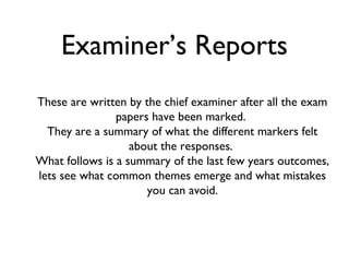 Examiner’s Reports
These are written by the chief examiner after all the exam
                papers have been marked.
  They are a summary of what the different markers felt
                   about the responses.
What follows is a summary of the last few years outcomes,
lets see what common themes emerge and what mistakes
                      you can avoid.
 