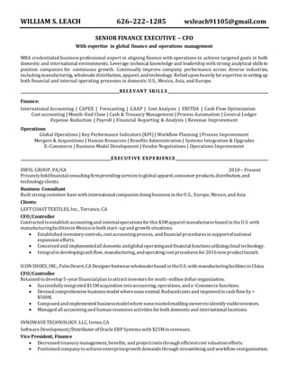 WILLIAM S. LEACH 626–222–1285 wsleach91105@gmail.com
SENIOR FINANCE EXECUTIVE – CFO
With expertise in global finance and operations management
MBA credentialed businessprofessional expert in aligning finance with operations to achieve targeted goals in both
domestic and international environments. Leverage technical knowledge and leadership with strong analytical skillsto
position companies for continuous growth. Continually improve company performance across diverse industries,
includingmanufacturing, wholesale distribution, apparel, and technology. Relied upon heavilyfor expertise in settingup
both financial and internal operating processes in domestic U.S., Mexico, Asia, and Europe.
RELEVANT SKILL S
Finance:
International Accounting | CAPEX | Forecasting | GAAP | Cost Analysis | EBITDA | Cash Flow Optimization
Cost accounting | Month–End Close | Cash & Treasury Management | Process Automation | General Ledger
Expense Reduction | Payroll | Financial Reporting & Analysis | Revenue Improvement
Operations:
Global Operations | Key Performance Indicators (KPI) | Workflow Planning | Process Improvement
Mergers & Acquisitions | Human Resources | Benefits Administration | Systems Integration & Upgrades
E–Commerce | Business Model Development | Vendor Negotiations | Operations Improvement
EXECUTIVE EXPERIENCE
DWSL GROUP, PA/CA 2010 – Present
Privatelyheldfinancialconsultingfirmprovidingservicestoglobal apparel,consumer products,distribution, and
technologyclients.
Business Consultant
Built strongcustomer base with international companiesdoingbusinessin the U.S., Europe, Mexico, and Asia
Clients:
LEFTCOASTTEXTILES, Inc., Torrance, CA
CFO/Controller
Contracted toestablish accountingand internaloperationsfor this$3Mapparel manufacturerbased in the U.S. with
manufacturingfacilitiesin Mexicoin both start–up and growth situations.
 Established inventorycontrols,cost accountingprocess, and financial proceduresin supportofnational
expansion efforts.
 Conceived and implementedall domesticandglobal operatingand financial functionsutilizingcloud technology.
 Integralin developingcash flow, manufacturing, andoperatingcost proceduresfor 2016new productlaunch.
ICON SHOES, INC., PalmDesert,CA Designerfootwearwholesalerbased in theU.S. with manufacturingfacilitiesin China.
CFO/Controller
Retained todevelop 5–year financialplan toattract investorsfor multi–million dollar organization.
 Successfullyintegrated $15Macquisition intoaccounting, operations, and e–Commerce functions.
 Devised comprehensive businessmodel wherenone existed.Reducedcostsand improvedin cash flow by >
$500K.
 Composed and implemented businessmodelwhere noneexistedenablingownerstoidentifyviableinvestors.
 Managed all accountingand human resourcesactivitiesfor both domesticand international locations.
INNOWAVETECHNOLOGY, LLC, Irvine, CA
Software Development/Distributor ofOracle ERPSystemswith $25Min revenues.
Vice President, Finance
 Decreased treasurymanagement, benefits, and projectcoststhrough efficientcost valuation efforts.
 Positioned companytoachieve enterprisegrowth demandsthrough streamliningand workflow reorganization.
 