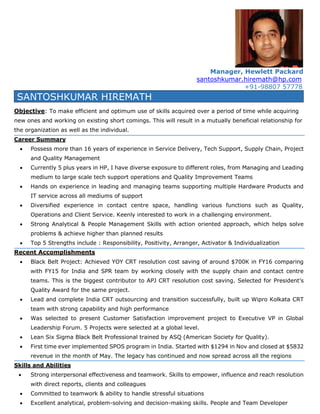 Manager, Hewlett Packard
santoshkumar.hiremath@hp.com
+91-98807 57778
SANTOSHKUMAR HIREMATH
Objective: To make efficient and optimum use of skills acquired over a period of time while acquiring
new ones and working on existing short comings. This will result in a mutually beneficial relationship for
the organization as well as the individual.
Career Summary
 Possess more than 16 years of experience in Service Delivery, Tech Support, Supply Chain, Project
and Quality Management
 Currently 5 plus years in HP, I have diverse exposure to different roles, from Managing and Leading
medium to large scale tech support operations and Quality Improvement Teams
 Hands on experience in leading and managing teams supporting multiple Hardware Products and
IT service across all mediums of support
 Diversified experience in contact centre space, handling various functions such as Quality,
Operations and Client Service. Keenly interested to work in a challenging environment.
 Strong Analytical & People Management Skills with action oriented approach, which helps solve
problems & achieve higher than planned results
 Top 5 Strengths include : Responsibility, Positivity, Arranger, Activator & Individualization
Recent Accomplishments
 Black Belt Project: Achieved YOY CRT resolution cost saving of around $700K in FY16 comparing
with FY15 for India and SPR team by working closely with the supply chain and contact centre
teams. This is the biggest contributor to APJ CRT resolution cost saving. Selected for President’s
Quality Award for the same project.
 Lead and complete India CRT outsourcing and transition successfully, built up Wipro Kolkata CRT
team with strong capability and high performance
 Was selected to present Customer Satisfaction improvement project to Executive VP in Global
Leadership Forum. 5 Projects were selected at a global level.
 Lean Six Sigma Black Belt Professional trained by ASQ (American Society for Quality).
 First time ever implemented SPOS program in India. Started with $1294 in Nov and closed at $5832
revenue in the month of May. The legacy has continued and now spread across all the regions
Skills and Abilities
 Strong interpersonal effectiveness and teamwork. Skills to empower, influence and reach resolution
with direct reports, clients and colleagues
 Committed to teamwork & ability to handle stressful situations
 Excellent analytical, problem-solving and decision-making skills. People and Team Developer
 