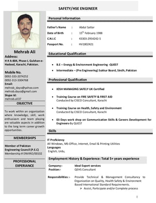 1
SAFETY/HSE ENGINEER
Mehrab Ali
Address:
H # A-804, Phase-I, Gulshan-e-
Hadeed, Karachi, Pakistan.
Mobile No.
0092-333-2074252
0092-313-3304768
Email:
mehrab_dayo@yahoo.com
mehrab.dayo@gmail.com
Skype Id:
mehrab.ali37
OBJECTIVE
To work within an organization
where knowledge, skill, work
enthusiasm and team playing
are valuable aspects in addition
to the long term career growth
opportunities.
MEMBERSHIPS
Member of Pakistan
Engineering Council (P.E.C)
Membership # ENVIRO/00102
PROFESSIONAL
EXPERIANCE
Personal Information
Father’s Name : Abdul Sattar
Date of Birth : 15th
February 1988
C.N.I.C : 43303-2954242-5
Passport No. : HV1802421
Educational Qualification
 B.E – Energy & Environment Engineering -QUEST
 Intermediate – (Pre Engineering) Sukkur Board, Sindh, Pakistan
Professional Qualification
 IOSH MANAGING SAFELY UK Certified
 Training Course on FIRE SAFETY & FIRST AID
Conducted by CISCO Consultant, Karachi
 Training Course on Health, Safety and Environment
Conducted by CISCO Consultant, Karachi
 03 Days work shop on Communication Skills & Careers Development for
Engineers-By QUEST
Skills
IT Proficiency
All Windows, MS-Office, Internet, Email & Printing Utilities
Languages
English, Urdu,
Employment History & Experience: Total 5+ years experience
Company:- Ideal Expert services
Position:- QEHS Consultant
Responsibilities :- Provide Technical & Management Consultancy to
Organization on Quality, Health Safety & Environment
 Based International Standard Requirements.
 Assist, Participate and/or Complete process
 
