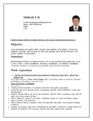 NISHAD T M
E-mail: nishadmajeed786@gmail.com
Phone: 00971 505221912
Dubai
UAE
Bachelor degree holder in Computer Science with 5 years of professional experiences.
Objective
I can demonstrate my technical skills, expertise and contribute to the industry. Accept new
challenges and skills, quick to grasp new ideas and concepts, and to develop innovative and
creative solutions to the problems.
Summary
Bachelor degree holder in Computer Science with 5 years of professional experiences mostly
in GCC. Skilled as Sales Coordinator, Inventory Coordinator and Software Coordinator.
Technically proficient in, SAP Retail system, Falcon ERP system, Tally ERP 9 and MS Office.
Work experience
 Safe-Plus Mechanical & Engineering Equipment Trading (December 2014 – Till the date)
Dubai, UAE
It is a sister concern of “Fine Tools Trading LLC”, the leading traders in Hardware, Electrical
and Building tools industry across the UAE.
Sales & Inventory Coordinator
Job Description:
 Tracking all the movements in warehouse and ensure both quality and quantity.
 Assists the sales team, focusing mostly on managing schedules and the distribution of any sales
documentation.
 Prepares and then follows up on any sales quotations made for clients, negotiating terms with the
client at a cost best suited for them.
 Able to efficiently respond to any online or telephone queries in a calm and friendly manner.
 Ensure accuracy of all inventories.
 Able to produce reports on progress within the department and outline any developed strategies
to improve.
 Organize and possess a high level of administration and ability to effectively manage paperwork.
 Respond to complaints from customers and give after-sales support when requested.
 