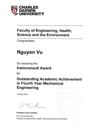 E Slflfi',F'
YUNIVERSITY
Faculty of Engineering, Health,
Science and the Environment
Congratulates
Nguyen Vu
On receiving the
lrwinconsult Award
for
Outstanding Academic Achievement
in Fourth Year Mechanical
Engineering
19 May 2016
$t':{*&"__
Professor Sue Garthew
Pro Vice Chancellor
Faculty of Engineering, Health, Science and the Environment
 