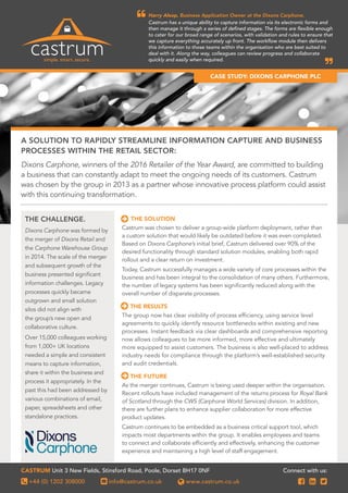 Harry Alsop, Business Application Owner at the Dixons Carphone.
Castrum has a unique ability to capture information via its electronic forms and
then manage it through a series of defined stages. The forms are flexible enough
to cater for our broad range of scenarios, with validation and rules to ensure that
we capture everything accurately up front. The workflow module then delivers
this information to those teams within the organisation who are best suited to
deal with it. Along the way, colleagues can review progress and collaborate
quickly and easily when required.


THE SOLUTION
Castrum was chosen to deliver a group-wide platform deployment, rather than
a custom solution that would likely be outdated before it was even completed.
Based on Dixons Carphone’s initial brief, Castrum delivered over 90% of the
desired functionality through standard solution modules, enabling both rapid
rollout and a clear return on investment.
Today, Castrum successfully manages a wide variety of core processes within the
business and has been integral to the consolidation of many others. Furthermore,
the number of legacy systems has been significantly reduced along with the
overall number of disparate processes.
THE RESULTS
The group now has clear visibility of process efficiency, using service level
agreements to quickly identify resource bottlenecks within existing and new
processes. Instant feedback via clear dashboards and comprehensive reporting
now allows colleagues to be more informed, more effective and ultimately
more equipped to assist customers. The business is also well-placed to address
industry needs for compliance through the platform’s well-established security
and audit credentials.
THE FUTURE
As the merger continues, Castrum is being used deeper within the organisation.
Recent rollouts have included management of the returns process for Royal Bank
of Scotland through the CWS (Carphone World Services) division. In addition,
there are further plans to enhance supplier collaboration for more effective
product updates.
Castrum continues to be embedded as a business critical support tool, which
impacts most departments within the group. It enables employees and teams
to connect and collaborate efficiently and effectively, enhancing the customer
experience and maintaining a high level of staff engagement.


Dixons Carphone, winners of the 2016 Retailer of the Year Award, are committed to building
a business that can constantly adapt to meet the ongoing needs of its customers. Castrum
was chosen by the group in 2013 as a partner whose innovative process platform could assist
with this continuing transformation.
Dixons Carphone was formed by
the merger of Dixons Retail and
the Carphone Warehouse Group
in 2014. The scale of the merger
and subsequent growth of the
business presented significant
information challenges. Legacy
processes quickly became
outgrown and small solution
silos did not align with
the group’s new open and
collaborative culture.
Over 15,000 colleagues working
from 1,000+ UK locations
needed a simple and consistent
means to capture information,
share it within the business and
process it appropriately. In the
past this had been addressed by
various combinations of email,
paper, spreadsheets and other
standalone practices.
THE CHALLENGE.
+44 (0) 1202 308000 info@castrum.co.uk www.castrum.co.uk
Castrum Unit 3 New Fields, Stinsford Road, Poole, Dorset BH17 0NF
 
A SolutiON to rapidly streamline information Capture and business
processes within the retail sector:
CASE STUDY: Dixons Carphone PLC

 
Connect with us:
 