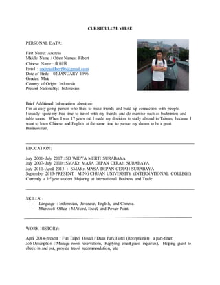 CURRICULUM VITAE
PERSONAL DATA:
First Name: Andreas
Middle Name / Other Names: Filbert
Chinese Name : 盧振興
Email : andreasfilbert96@gmail.com
Date of Birth: 02 JANUARY 1996
Gender: Male
Country of Origin: Indonesia
Present Nationality: Indonesian
Brief Additional Information about me:
I’m an easy going person who likes to make friends and build up connection with people.
I usually spare my free time to travel with my friends and do exercise such as badminton and
table tennis. When I was 17 years old I made my decision to study abroad in Taiwan, because I
want to learn Chinese and English at the same time to pursue my dream to be a great
Businessman.
EDUCATION:
July 2001- July 2007 : SD WIDYA MERTI SURABAYA
July 2007- July 2010 : SMAKr. MASA DEPAN CERAH SURABAYA
July 2010- April 2013 ： SMAKr. MASA DEPAN CERAH SURABAYA
September 2013-PRESENT : MING CHUAN UNIVERSITY (INTERNATIONAL COLLEGE)
Currently a 3rd year student Majoring at International Business and Trade
SKILLS :
- Language : Indonesian, Javanese, English, and Chinese.
- Microsoft Office : M.Word, Excel, and Power Point.
WORK HISTORY:
April 2014-present : Fun Taipei Hostel / Daan Park Hotel (Receptionist) a part-timer.
Job Description : Manage room reservations, Replying email(guest inquiries), Helping guest to
check-in and out, provide travel recommendation, etc
 