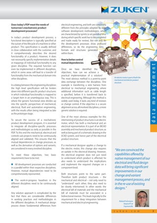 Doestoday’sPDPmeettheneedsof
tomorrow’smechatronicproduct
developmentprocesses?
In today’s product development process, a
functional description is typically specified at
the outset of the lifecycle of a machine or other
product. This specification is usually defined
in close collaboration with the customer, and
it comprehensively describes the desired
functionality of a product. However, it does
not necessarily specify implementation details
or mappings of individual functionality to any
given discipline. The required function can
even be implemented in different disciplines,
which in some areas will lead to a transfer of
functionality from the mechanical domain into
otherdisciplines.
Inadialogbetweentheengineeringdisciplines
the high level specification will be broken
down into different specific product structures
in which individual functionality is mapped to
a target item in an unambiguous way. This is
where the generic functional view divides up
into the specific perspectives of mechanical,
electrical, fluid and automation engineering,
with the results often being integrated as late
astheprototypestage.
To secure the success of a mechatronic
product development program, it is essential
to integrate all discipline-specific processes
and methodologies as early as possible in the
PDP. To this end the mechanical, electrical and
controls sub-projects need to be continuously
aligned and validated. This ensures that the
mutual dependencies in change processes, as
well as the derivation of options and variants,
areconsideredineveryinvolveddiscipline.
To meet these objectives, two basic
requirementshavetobemet:
n All development processes are conducted
in a parallel within their respective disciplines.
However, mutual dependencies need to be
comprehensivelyrepresented.
n The work-in-progress baselines in the
different disciplines need to be continuously
aligned.
Any solution approach is complicated by the
fact that there are considerable differences
in working practices and methodologies in
the different disciplines: A mechanical design
process shows fundamental differences from
Anelectricmotorispartofboththe
mechanicalandelectricproduct
structure.
electrical engineering, and both are completely
different from the principles adopted by agile
software development methodologies, which
are characterized by sprints (a set period of time
duringwhichspecificworkhastobecompleted
and made ready for review). But not only do
the development processes show profound
differences, so do the engineering data,
formats and structures generated
withinthem.
Howtobettercontrol
mutualdependencies
Once we have identified the
objectives, how can we achieve a
practical implementation of a solution?
The most obvious method is a point-to-point
data exchange between the disciplines. One
example is transferring a wire harness from
electrical to mechanical engineering where
additional information such as cable length
is specified, before it is transferred back to
electrical engineering. Although this method is
widely used today, it lacks any kind of revision
or change control. If the objective is a secure
alignment across all involved disciplines, a more
genericsolutionisrequired.
One of the most obvious examples for this
intertwining of product structures is an electric
motor, which has both a mechanical and an
electrical representation. It is part of an MCAD
assemblyandmechanicalproductstructure,as
wellasbeingpartofaschematicdrawinginthe
ECAD system, and hence part of the electrical
productstructure.
If a mechanical designer applies a change to
the electric motor, this change also requires
an update in the electrical drawing. However,
the electrical engineer does not just need
to understand which product is affected; he
also needs to understand the implications
and implement the required changes on a
componentlevel.
Both structures point to the same part.
Therefore both product structures – the
mechanical and electrical – not only need to
“understand” each other, they also need to
be closely intertwined. In other words: the
electrical bill of materials and the mechanical
bill of materials must be associated in a
bidirectional manner. This leads logically to the
requirement for a deep integration between
mechanicalandelectricalengineering.
“Weareconvincedthe
capabilitiesofferedby
nativemanagementofour
electricalandfluiddesign
datawillbringsignificant
improvementsinour
changeandvariant
managementprocess,and
inthere-useofexisting
designs.”
RolandFuhrmann
HeadofITat
Faymonville
datamanagement
z u k e n . c o m 3
differences, so do the engineering data,
formats and structures generated
Once we have identified the
objectives, how can we achieve aobjectives, how can we achieve a
practical implementation of a solution?
 