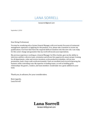 LANA SORRELL
lanasorrell@gmail.com
September 2,2016
Dear Hiring Professional,
Youmay be wondering why a former General Manager with overtwenty fiveyears of restaurant
management experience is applying for this position. If so, please take a moment to review my
qualifications. You'llsee that I have the required skills to transition into this new role. I am ready
for this career change and guarantee that my workwillexceed yourexpectations.
My previous experience workingas a General Manager forOlive Garden, gave me the ability to
interview and hire a diverse team, orientation and all new hire paperwork, ensure proper training
for all departments, order and receive inventory,write productiveschedules, roll out new
promotions, lead a clean a safe workenvironment. I have an excellent track record of growing the
business while controlling costs. My expertise in leading teams, as well as building great
relationships the guest’s, vendors, and team members wouldmake me a great addition to your
team.
Thank you, in advance, for your consideration.
Best regards,
Lana Sorrell
Lana Sorrell
lanasorrell@gmail.com
 