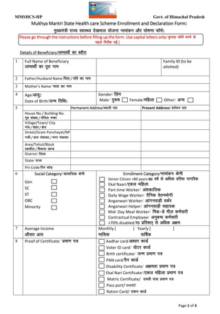 MMSHCS-HP Govt. of Himachal Pradesh
MMSHCS enrollment form, mukhyamantri state healthcare scheme enrollment form, mukhya mantri state health care scheme format, mmshcs format, download mmshcs format, mmshcs
hp format, application for mmshcs, application for mukhya mantri state health care scheme, mukhya mantri state health care scheme himachal pradesh
Page 1 of 3
Mukhya Mantri State Health care Scheme Enrollment and Declaration Form:
eq[;ea=h jkT; LokLF; ns[kHkky ;kstuk ukekadu vkSj ?kks"k.kk Q‚eZ:
Please go through the instructions before filling up the form. Use capital letters only/ —i;k Q‚eZ Hkjus ls
igys funsZ'k i<+sa |
Details of Beneficiary/ykHkkFkhZ dk C;kSjk
1 Full Name of Beneficiary
ykHkkFkhZ dk iwjk uke
Family ID (to be
allotted)
2 Father/Husband Name firk@ifr dk uke
3 Mother’s Name/ ekrk dk uke
4 Age/vk;q:
Date of Birth/tUe frfFk:
Gender/ fyax
Male/ iq:"k Female/efgyk Other/ vU;
5 Permanent Address/LFkk;h irk Present Address/ orZeku irk
House No./ Building No.
x`g la[;k@eafty uEcj
Village/Town/ City
xkao@'kgj@{ks=
Street/Gram Panchayat/NP
xyh@xzke iapk;r@uxj iapk;r
Area/Tehsil/Block
rglhy@fodkl [k.M
District/ ftyk
State/ jkT;
Pin Code/fiu dksM
6 Social Category/ lkekftd Js.kh
Gen
SC
ST
OBC
Minority
Enrollment Category/ukekadu Js.kh
Senior Citizen >80 years/80 o"kZ ls vf/kd ofj"B ukxfjd
Ekal Naari/,dy efgyk
Part time Worker/ va'kdkfyd
Daily Wage Worker/ nSfud osruHkksxh
Anganwari Worker/ vkaxuokM+h odZj
Anganwari Helper/ vkaxuokM+h lgk;d
Mid- Day Meal Worker/ feM&Ms ehy deZpkjh
Contractual Employee/ vuqcU/k deZpkjh
>70% disabled/70 izfr'kr~ ls vf/kd v{ke
7 Average Income
vkSlr vk;
Monthly [ ] Yearly [ ]
ekfld okf"kZd
8 Proof of Certificate/ çek.k i=
www.myhealthcareindia.com
www.primehealers.com
Aadhar card/vk/kkj dkMZ
Voter ID card/ oksVj dkMZ
Birth certificate/ tUe izek.k i=
PAN card/iSu dkMZ
Disability Certificate/ v{kerk izek.k i=
Ekal Nari Certificate//,dy efgyk izek.k i=
Matric Certificate/ nloh ikl çek.k i=
Pass port/ ikliksVZ
Ration Card/ jk'ku dkMZ
 