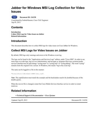 Jabber for Windows MSI Log Collection for Video
Issues
Document ID: 116338
Contributed by Farbod Karami, Cisco TAC Engineer.
Sep 05, 2013
Contents
Introduction
Collect MSI Logs for Video Issues on Jabber
Related Information
Introduction
This document describes how to collect MSI logs for video issues on Cisco Jabber for Windows.
Collect MSI Logs for Video Issues on Jabber
By default, MSI logs only warnings and errors to the Windows event log.
The logs can be found in the "Applications and Services Logs" subtree, under "Cisco MSI". In order to see
more logs or to edit logs, log in as an Administrator, and navigate to program filescisco systemsmedia
services interfacemsi.ini and change "syslog;warn" to "syslog;info" or "syslog;debug". The word "syslog"
remains from the original Unix version. In Windows, this means "log to the event log".
The same can be logged to a file in this manner:
"file;info;C:WindowsTEMPmsi.log".
Note: The capitalization must match the example and the backslashes need to be doubled because of the
double quotes.
When the msi.ini file is changed, restart the Cisco Media Services Interface service in order to restart
msid.exe.
Related Information
Technical Support & Documentation − Cisco Systems•
Updated: Sep 05, 2013 Document ID: 116338
 