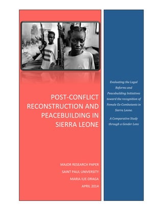Evaluating	
  the	
  Legal	
  
Reforms	
  and	
  
Peacebuilding	
  Initiatives	
  
toward	
  the	
  recognition	
  of	
  
Female	
  Ex-­‐Combatants	
  in	
  
Sierra	
  Leone.	
  	
  
A	
  Comparative	
  Study	
  
through	
  a	
  Gender	
  Lens	
  
	
  
POST-­‐CONFLICT	
  
RECONSTRUCTION	
  AND	
  
PEACEBUILDING	
  IN	
  
SIERRA	
  LEONE	
  
	
  
	
  
	
  
MAJOR	
  RESEARCH	
  PAPER	
  
SAINT	
  PAUL	
  UNIVERSITY	
  
MARIA	
  ILIE-­‐DRAGA	
  
APRIL	
  2014	
  
	
  
 