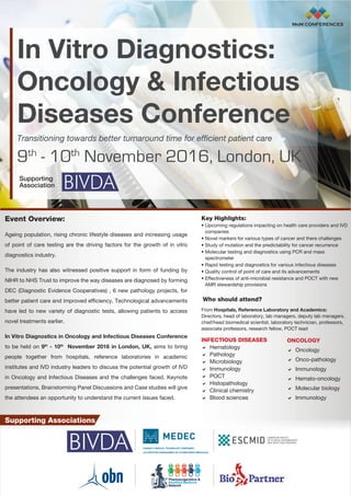For more information please contact Ajay at
ajay.nimbalkar@mnmconferences.com | +91 20 3010 8285 MnM CONFERENCES
In Vitro Diagnostics:
Oncology & Infectious Diseases Conference
9th
- 10th
November 2016, London, UK
Event Overview:
Ageing population, rising chronic lifestyle diseases and increasing usage
of point of care testing are the driving factors for the growth of in vitro
diagnostics industry.
The industry has also witnessed positive support in form of funding by
NIHR to NHS Trust to improve the way diseases are diagnosed by forming
DEC (Diagnostic Evidence Cooperatives) , 6 new pathology projects, for
better patient care and improved efficiency. Technological advancements
have led to new variety of diagnostic tests, allowing patients to access
novel treatments earlier.
In Vitro Diagnostics in Oncology and Infectious Diseases Conference
to be held on 9th
- 10th
November 2016 in London, UK, aims to bring
people together from hospitals, reference laboratories in academic
institutes and IVD industry leaders to discuss the potential growth of IVD
in Oncology and Infectious Diseases and the challenges faced. Keynote
presentations, Brainstorming Panel Discussions and Case studies will give
the attendees an opportunity to understand the current issues faced.
Key Highlights:
• Upcoming regulations impacting on health care providers and IVD
companies
• Novel markers for various types of cancer and there challenges
• Study of mutation and the predictability for cancer recurrence
• Molecular testing and diagnostics using PCR and mass
spectrometer
• Rapid testing and diagnostics for various infectious diseases
• Quality control of point of care and its advancements
• Effectiveness of anti-microbial resistance and POCT with new
AMR stewardship provisions
Who should attend?
From Hospitals, Reference Laboratory and Academics:
Directors, head of laboratory, lab managers, deputy lab managers,
chief/head biomedical scientist, laboratory technician, professors,
associate professors, research fellow, POCT lead
MnM CONFERENCES
INFECTIOUS DISEASES
 Hematology
 Pathology
 Microbiology
 Immunology
 POCT
 Histopathology
 Clinical chemistry
 Blood sciences
ONCOLOGY
 Oncology
 Onco-pathology
 Immunology
 Hemato-oncology
 Molecular biology
 Immunology
In Vitro Diagnostics:
Oncology  Infectious
Diseases Conference
Transitioning towards better turnaround time for efficient patient care
9th
- 10th
November 2016, London, UK
Supporting
Association
Supporting Associations
 