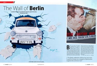 TAKE OFF
www.tlfmagazine.com14 TLF Magazine  JUNE 2015 15 TLF Magazine  JUNE 2015
The Wall of BerlinA symbol of the great story behind the dynamic capital of Germany
BY NATASCHA SHAH
B
erlin is a city with it’s soul steeped
in astounding history covered in
multiple layers of incredible art,
the greatest symbol of which is
the Wall of Berlin. The wall looks
ordinary but was once used for 28 years as
a weapon of destruction against the common
man. 28 miles of millions of tons of concrete,
steel, tank traps, death strips and trip wires
have served the purpose of dividing Germany
and Berlin into two parts East Germany
(GDR, under the Soviets) and West Germany
(Under the Allied Forces). Berlin underwent
a similar division into East and West Berlin.
The west was more prosperous and offered
more freedom than the East, as a result of
which everyone wanted to head to that part.
The Soviets didn't like that and were afraid
that would lead to a brain drain. Hence a wall
was built on the night of August 12–13, 1961
between the two. The aim was to keep the
people of East Berlin inside the city- almost
like prisoners.
The Wall that stood like a mountain
“The Berlin wall looks ordinary but was once
used for 28 years as a weapon of destruction
against the common man"
IN PICTURES: Graffiti at the East side gallery
 
