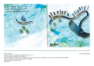 Stanley’s Stingray
32 pages, allocation for end pages / copyright, square 25 x 25 cm
A new and imaginative picture book for readers 5+
Materials: Letter press, collage (National Geographic Magazines, found materials), drawing (pens, crayons, pencils), digital (Photoshop, Indesign)
Written & Illustrated by Jordan Baines, inspired by my nephew
ohhsocuriousillustration@hotmail.com
07702024234
Front / Back Spread
 