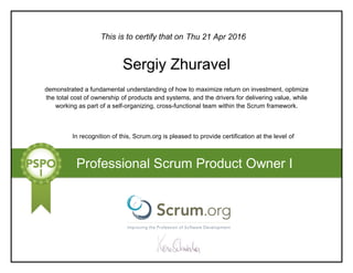 This is to certify that on
demonstrated a fundamental understanding of how to maximize return on investment, optimize
the total cost of ownership of products and systems, and the drivers for delivering value, while
working as part of a self-organizing, cross-functional team within the Scrum framework.
In recognition of this, Scrum.org is pleased to provide certification at the level of
Professional Scrum Product Owner I
Thu 21 Apr 2016
Sergiy Zhuravel
 