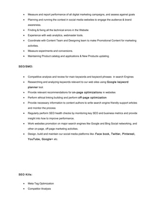 • Measure and report performance of all digital marketing campaigns, and assess against goals
• Planning and running the contest in social media websites to engage the audience & brand
awareness.
• Finding & fixing all the technical errors in the Website
• Experience with web analytics, webmaster tools.
• Coordinate with Content Team and Designing team to make Promotional Content for marketing
activities.
• Measure experiments and conversions.
• Maintaining Product catalog and applications & New Products updating
SEO/SMO:
• Competitive analysis and review for main keywords and keyword phrases in search Engines
• Researching and analyzing keywords relevant to our web sites using Google keyword
planner tool.
• Provide relevant recommendations for on-page optimizations in websites
• Perform ethical linking building and perform off-page optimization
• Provide necessary information to content authors to write search engine friendly support articles
and monitor the process
• Regularly perform SEO health checks by monitoring key SEO and business metrics and provide
insight into how to improve performance.
• Work websites promotion on major search engines like Google and Bing Social networking, and
other on-page, off-page marketing activities.
• Design, build and maintain our social media platforms like- Face book, Twitter, Pinterest,
YouTube, Google+ etc.
SEO Kills:
• Meta Tag Optimization
• Competitor Analysis
 