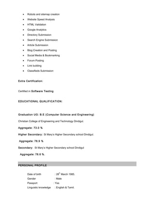 • Robots and sitemap creation
• Website Speed Analysis
• HTML Validation
• Google Analytics
• Directory Submission
• Search Engine Submission
• Article Submission
• Blog Creation and Posting
• Social Media & Bookmarking
• Forum Posting
• Link building
• Classifieds Submission
Extra Certification:
Certified in Software Testing
EDUCATIONAL QUALIFICATION:
Graduation UG: B.E (Computer Science and Engineering)
Christian College of Engineering and Technology Dindigul.
Aggregate: 73.0 %
Higher Secondary: St Mary’s Higher Secondary school Dindigul.
Aggregate: 78.9 %
Secondary: St Mary’s Higher Secondary school Dindigul
Aggregate: 78.6 %.
PERSONAL PROFILE
Date of birth : 28
th
March 1985.
Gender : Male
Passport : Yes
Linguistic knowledge : English & Tamil.
 
