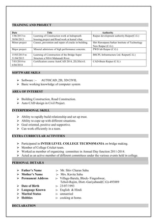 TRAINING AND PROJECT
Date Title Authority
1/06/2013 to
30/06/2013
Learning of Construction work at Indraprasth
housing project and Road work at kamal vihar.
Raipur development authority Raipur(C.G.)
Minor project Causes, prevention and repair of cracks in building. Shri Rawatpura Sarkar Institute of Technology
New Raipur (C.G.)
Major project Mineral admixture of high performance concrete. PWD lab Raipur (C.G.)
15/03/2015 to
31/04/2015
Learning of Construction of the Bridge Super
Structure a NH-6 Mahanadi River.
BSCPL Infrastructure Ltd. Raipur(C.G.)
7/03/2014 to
6/04/2014
Certification course AutoCAD 2014, 2D,3Dcivil. CAD-Brain Raipur (C.G.)
SOFTWARE SKILS
 Software : - AUTOCAD ,2D, 3D CIVIL
 Basic working knowledge of computer system
AREA OF INTEREST
 Building Construction, Road Construction.
 Auto CAD design in Civil Project.
INTERPERSONAL SKILL
 Ability to rapidly build relationship and set up trust.
 Ability to cope up with different situations.
 Goal oriented, positive and supportive.
 Can work efficiently in a team.
EXTRA CURRICULAR ACTIVITIES
 Participated in INTER LEVEL COLLEGE TECHNOMANIA on bridge making.
 Member of College Cricket team.
 Worked as member of organizing committee in Annual Day function 2011-2014.
 Acted as an active member of different committees under the various events held in college.
PERSONAL DETAILS
 Father’s Name :- Mr. Shiv Charan Sahu
 Mother’s Name :- Mrs. Kavita Sahu
 Permanent Address :- Village-Barula, Block- Fingeshwar,
Tehsil-Rajim, Distt.-Gariyaband(C.G)-493889
 Date of Birth :- 23/07/1993
 Language Known :- English & Hindi
 Marital Status :- unmarried
 Hobbies :- cooking at home.
DECLARATION
 