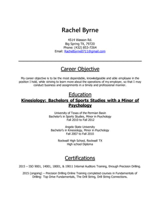 Rachel Byrne
4514 Wasson Rd.
Big Spring TX, 79720
Phone: (432) 853-7264
Email: Rachelbyrne0711@gmail.com
Career Objective
My career objective is to be the most dependable, knowledgeable and able employee in the
position I hold, while striving to learn more about the operations of my employer, so that I may
conduct business and assignments in a timely and professional manner.
Education
Kinesiology: Bachelors of Sports Studies with a Minor of
Psychology
University of Texas of the Permian Basin
Bachelor’s in Sports Studies, Minor in Psychology
Fall 2010 to Fall 2012
Angelo State University
Bachelor’s in Kinesiology, Minor in Psychology
Fall 2007 to Fall 2010
Rockwall High School, Rockwall TX
High school Diploma
Certifications
2015 – ISO 9001, 14001, 18001, & 19011 Internal Auditors Training, through Precision Drilling.
2015 (ongoing) – Precision Drilling Online Training completed courses in Fundamentals of
Drilling: Top Drive Fundamentals, The Drill String, Drill String Connections.
 