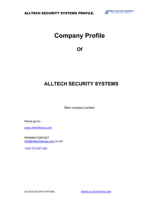 ALLTECH SECURITY SYSTEMS PROFILE.
ALLTECH SECURITY SYSTEMS. WWW.ALLTECHKENYA.COM.
Company Profile
Of
ALLTECH SECURITY SYSTEMS
Main company contact:
Please go to:-
www.alltechkenya.com
PRIMARY CONTACT
info@alltechkenya.com or call
+254 722 967 544
 