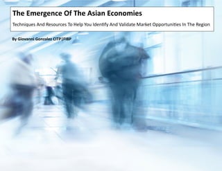 The Emergence Of The Asian Economies - Techniques And Resources To Help You Identify And Validate Trade And Investment Opportunities In The Region by Giovanni Gonzalez CITP|FIBP
The Emergence Of The Asian Economies
Techniques And Resources To Help You Identify And Validate Market Opportunities In The Region
By Giovanni Gonzalez CITP|FIBP
 