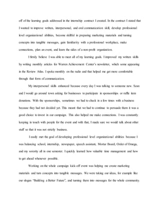 off of the learning goals addressed in the internship contract I created. In the contract I stated that
I wanted to improve written, interpersonal, and oral communication skill, develop professional
level organizational abilities, become skillful in preparing marketing materials and turning
concepts into tangible messages, gain familiarity with a professional workplace, make
connections, plan an event, and learn the sides of a non-profit organization.
I firmly believe I was able to meet all of my learning goals. I improved my written skills
by writing monthly articles for Warren Achievement Center’s newsletter, which some appearing
in the Review Atlas. I spoke monthly on the radio and that helped me get more comfortable
through that form of communication.
My interpersonal skills enhanced because every day I was talking to someone new. Sean
and I would go around town asking for businesses to participate in sponsorships or raffle item
donations. With the sponsorships, sometimes we had to check in a few times with a business
because they had not decided yet. This meant that we had to continue to persuade them it was a
good choice to invest in our campaign. This also helped me make connections. I was constantly
keeping in touch with people for the event and with that, I made sure we would talk about other
stuff so that it was not strictly business.
I easily met the goal of developing professional level organizational abilities because I
was balancing school, internship, newspaper, speech assistant, Mortar Board, Order of Omega,
and my sorority all in one semester. I quickly learned how valuable time management and how
to get ahead whenever possible.
Working on the whole campaign kick-off event was helping me create marketing
materials and turn concepts into tangible messages. We were taking our ideas, for example like
our slogan “Building a Better Future”, and turning them into messages for the whole community.
 