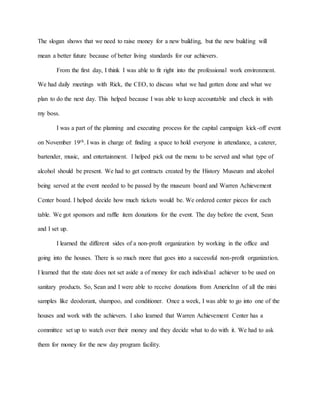 The slogan shows that we need to raise money for a new building, but the new building will
mean a better future because of better living standards for our achievers.
From the first day, I think I was able to fit right into the professional work environment.
We had daily meetings with Rick, the CEO, to discuss what we had gotten done and what we
plan to do the next day. This helped because I was able to keep accountable and check in with
my boss.
I was a part of the planning and executing process for the capital campaign kick-off event
on November 19th. I was in charge of: finding a space to hold everyone in attendance, a caterer,
bartender, music, and entertainment. I helped pick out the menu to be served and what type of
alcohol should be present. We had to get contracts created by the History Museum and alcohol
being served at the event needed to be passed by the museum board and Warren Achievement
Center board. I helped decide how much tickets would be. We ordered center pieces for each
table. We got sponsors and raffle item donations for the event. The day before the event, Sean
and I set up.
I learned the different sides of a non-profit organization by working in the office and
going into the houses. There is so much more that goes into a successful non-profit organization.
I learned that the state does not set aside a of money for each individual achiever to be used on
sanitary products. So, Sean and I were able to receive donations from AmericInn of all the mini
samples like deodorant, shampoo, and conditioner. Once a week, I was able to go into one of the
houses and work with the achievers. I also learned that Warren Achievement Center has a
committee set up to watch over their money and they decide what to do with it. We had to ask
them for money for the new day program facility.
 