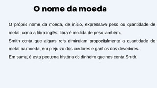 O nome da moeda
O próprio nome da moeda, de início, expressava peso ou quantidade de
metal, como a libra inglês: libra é medida de peso também.
Smith conta que alguns reis diminuiam propocitalmente a quantidade de
metal na moeda, em prejuízo dos credores e ganhos dos devedores.
Em suma, é esta pequena história do dinheiro que nos conta Smith.
 